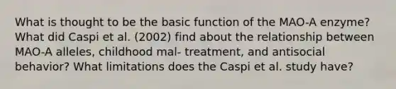 What is thought to be the basic function of the MAO-A enzyme? What did Caspi et al. (2002) find about the relationship between MAO-A alleles, childhood mal- treatment, and antisocial behavior? What limitations does the Caspi et al. study have?