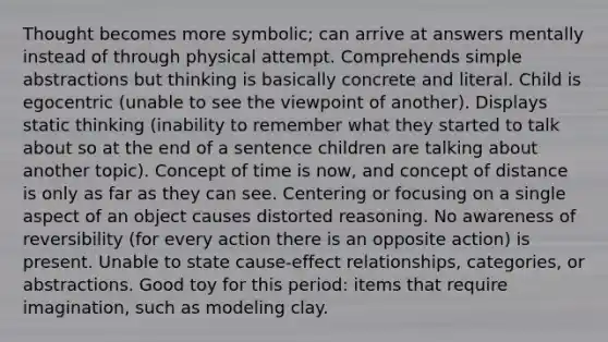 Thought becomes more symbolic; can arrive at answers mentally instead of through physical attempt. Comprehends simple abstractions but thinking is basically concrete and literal. Child is egocentric (unable to see the viewpoint of another). Displays static thinking (inability to remember what they started to talk about so at the end of a sentence children are talking about another topic). Concept of time is now, and concept of distance is only as far as they can see. Centering or focusing on a single aspect of an object causes distorted reasoning. No awareness of reversibility (for every action there is an opposite action) is present. Unable to state cause-effect relationships, categories, or abstractions. Good toy for this period: items that require imagination, such as modeling clay.