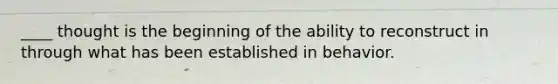 ____ thought is the beginning of the ability to reconstruct in through what has been established in behavior.