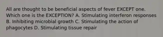 All are thought to be beneficial aspects of fever EXCEPT one. Which one is the EXCEPTION? A. Stimulating interferon responses B. Inhibiting microbial growth C. Stimulating the action of phagocytes D. Stimulating tissue repair