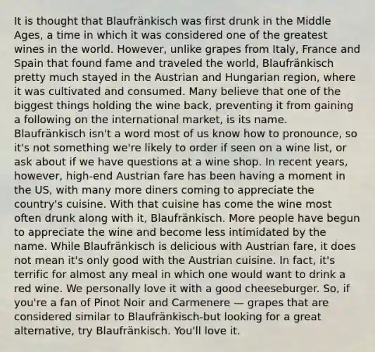 It is thought that Blaufränkisch was first drunk in the Middle Ages, a time in which it was considered one of the greatest wines in the world. However, unlike grapes from Italy, France and Spain that found fame and traveled the world, Blaufränkisch pretty much stayed in the Austrian and Hungarian region, where it was cultivated and consumed. Many believe that one of the biggest things holding the wine back, preventing it from gaining a following on the international market, is its name. Blaufränkisch isn't a word most of us know how to pronounce, so it's not something we're likely to order if seen on a wine list, or ask about if we have questions at a wine shop. In recent years, however, high-end Austrian fare has been having a moment in the US, with many more diners coming to appreciate the country's cuisine. With that cuisine has come the wine most often drunk along with it, Blaufränkisch. More people have begun to appreciate the wine and become less intimidated by the name. While Blaufränkisch is delicious with Austrian fare, it does not mean it's only good with the Austrian cuisine. In fact, it's terrific for almost any meal in which one would want to drink a red wine. We personally love it with a good cheeseburger. So, if you're a fan of Pinot Noir and Carmenere — grapes that are considered similar to Blaufränkisch-but looking for a great alternative, try Blaufränkisch. You'll love it.