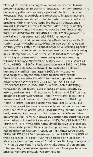 *Thought*: (BOOK) any cognitive processes directed toward problem solving, understanding language, memory retrieval, and perceiving patterns in sensory inputs +Collection of Internal Processes +Using symbols and concepts to image interanally +Transform and manipualte infoe to make decisions and solve problems *Thinking* *Any cognitive thought *Always been around +Descartes "I think therefore I am"; really is identity "I am a thinker" *VIEW THINKING AS PROCESS OF REASONING WITH THE AIM/GOAL OF SOLVING A PROBLEM *Cognition*: the mental activities associated with thinking, knowing, remember[ing], and communicating +Does the way we think really matter? +Maybe by studying the way we think, we can evntually think better ***All about associative learning Operant Antecednet --> Behavior --> consequence +I.e. Hans = leaning in --> stamp hoof --> sugar cube vs Classical In this chapter *Thinking *Problem Solving *Reasoning *Decision-making *Human Language *Remember, history --> +1880's: struct vs Funct +1890s-->1900's: Freud psychoonlysis +1915 --> 1940's behaviorist -Beh only; no thought -No distinction between humans and animals and ages +1950's on: *cogntiive psychologist = anyone who wants to know how people TRANSFORM and MANIPULATE information to problem solve and make decisions* ***All this = COGNITIVE PSYCHOLOGY *COGNITIVE PSYCHOLOGY AND THINKING (SOME HISTORY)* *Broadband*: 1st to say (send or inf?) comes in, selectively attend, and memory ***Precursor to Atkinson and Shiffron that influenced them *Can Animals Think?* ***At first, didn't think animals beside humans can think *Until, Hans --> Thinking Horse? +Math; +Looked like he was PROBLEM SOLVING, but wasn't +Instead, he was clever --> only learned to respond to cues (not math or words), ASSOCIATIONS with leaning + tapping hoof, relaxing + stopping to obtain sugar cube +Person who discovered this ?????????? tested by seeing Hans could not solve when asked but could not see asker ***SO, ONLY HUMANS CAN THINK?????????? ***As with Hans, simple behavioral processes can be misinterpreted; these cognitive processes in this chapter not an exception USES/PURPOSES OF THINKING; WHAT DOES THINKING DO FOR US? *?s/statements that AREN'T THINKING +I think he is nice --> belief +Can you help m pick a college? --> Marcia -> identity foreclosure *? that retries thinking to respond --> what do you want in a college? *Make sense of perceptions *Use learning *Manipulate representations *Solve problems w/o physical *Behave privately w/o committing