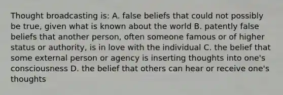 Thought broadcasting is: A. false beliefs that could not possibly be true, given what is known about the world B. patently false beliefs that another person, often someone famous or of higher status or authority, is in love with the individual C. the belief that some external person or agency is inserting thoughts into one's consciousness D. the belief that others can hear or receive one's thoughts