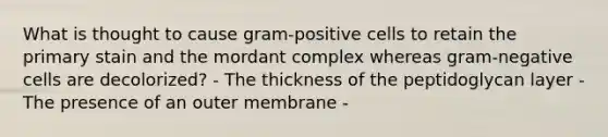 What is thought to cause gram-positive cells to retain the primary stain and the mordant complex whereas gram-negative cells are decolorized? - The thickness of the peptidoglycan layer - The presence of an outer membrane -