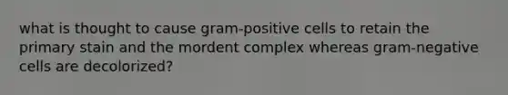 what is thought to cause gram-positive cells to retain the primary stain and the mordent complex whereas gram-negative cells are decolorized?