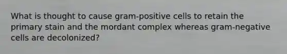 What is thought to cause gram-positive cells to retain the primary stain and the mordant complex whereas gram-negative cells are decolonized?