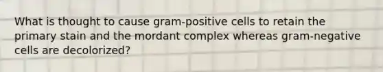 What is thought to cause gram-positive cells to retain the primary stain and the mordant complex whereas gram-negative cells are decolorized?