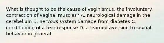 What is thought to be the cause of vaginismus, the involuntary contraction of vaginal muscles? A. neurological damage in the cerebellum B. nervous system damage from diabetes C. conditioning of a fear response D. a learned aversion to sexual behavior in general