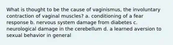 What is thought to be the cause of vaginismus, the involuntary contraction of vaginal muscles? a. conditioning of a fear response b. <a href='https://www.questionai.com/knowledge/kThdVqrsqy-nervous-system' class='anchor-knowledge'>nervous system</a> damage from diabetes c. neurological damage in the cerebellum d. a learned aversion to sexual behavior in general