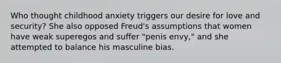 Who thought childhood anxiety triggers our desire for love and security? She also opposed Freud's assumptions that women have weak superegos and suffer "penis envy," and she attempted to balance his masculine bias.