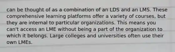 can be thought of as a combination of an LDS and an LMS. These comprehensive learning platforms offer a variety of courses, but they are internal to particular organizations. This means you can't access an LME without being a part of the organization to which it belongs. Large colleges and universities often use their own LMEs.