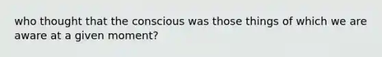 who thought that the conscious was those things of which we are aware at a given moment?