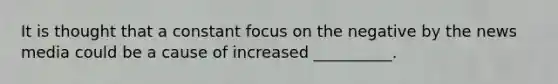 It is thought that a constant focus on the negative by the news media could be a cause of increased __________.