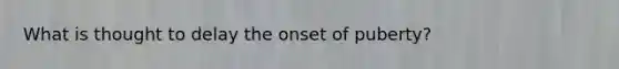 What is thought to delay the onset of puberty?