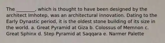 The ________, which is thought to have been designed by the architect Imhotep, was an architectural innovation. Dating to the Early Dynastic period, it is the oldest stone building of its size in the world. a. Great Pyramid at Giza b. Colossus of Memnon c. Great Sphinx d. Step Pyramid at Saqqara e. Narmer Palette