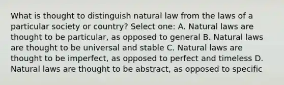 What is thought to distinguish natural law from the laws of a particular society or country? Select one: A. Natural laws are thought to be particular, as opposed to general B. Natural laws are thought to be universal and stable C. Natural laws are thought to be imperfect, as opposed to perfect and timeless D. Natural laws are thought to be abstract, as opposed to specific