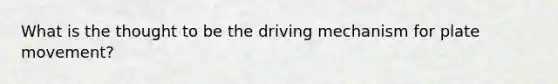 What is the thought to be the driving mechanism for plate movement?