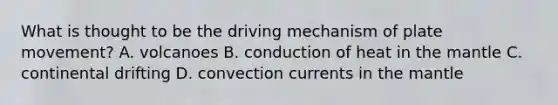 What is thought to be the driving mechanism of plate movement? A. volcanoes B. conduction of heat in the mantle C. continental drifting D. convection currents in the mantle