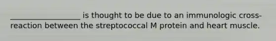 __________________ is thought to be due to an immunologic cross-reaction between the streptococcal M protein and heart muscle.