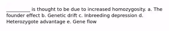 __________ is thought to be due to increased homozygosity. a. The founder effect b. Genetic drift c. Inbreeding depression d. Heterozygote advantage e. Gene flow