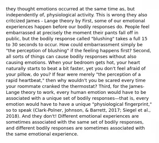 they thought emotions occurred at the same time as, but independently of, physiological activity. This is wrong they also critcized James - Lange theory by First, some of our emotional experiences happen before our bodily responses do. People feel embarrassed at precisely the moment their pants fall off in public, but the bodily response called "blushing" takes a full 15 to 30 seconds to occur. How could embarrassment simply be "the perception of blushing" if the feeling happens first? Second, all sorts of things can cause bodily responses without also causing emotions. When your bedroom gets hot, your heart naturally starts to beat a bit faster, yet you don't feel afraid of your pillow, do you? If fear were merely "the perception of a rapid heartbeat," then why wouldn't you be scared every time your roommate cranked the thermostat? Third, for the James-Lange theory to work, every human emotion would have to be associated with a unique set of bodily responses—that is, every emotion would have to have a unique "physiological fingerprint," so to speak (Clark-Polner, Johnson, & Barrett, 2017; Siegel et al., 2018). And they don't! Different emotional experiences are sometimes associated with the same set of bodily responses, and different bodily responses are sometimes associated with the same emotional experience.