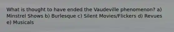 What is thought to have ended the Vaudeville phenomenon? a) Minstrel Shows b) Burlesque c) Silent Movies/Flickers d) Revues e) Musicals