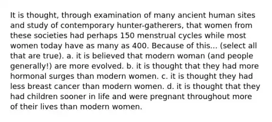 It is thought, through examination of many ancient human sites and study of contemporary hunter-gatherers, that women from these societies had perhaps 150 menstrual cycles while most women today have as many as 400. Because of this... (select all that are true). a. it is believed that modern woman (and people generally!) are more evolved. b. it is thought that they had more hormonal surges than modern women. c. it is thought they had less breast cancer than modern women. d. it is thought that they had children sooner in life and were pregnant throughout more of their lives than modern women.