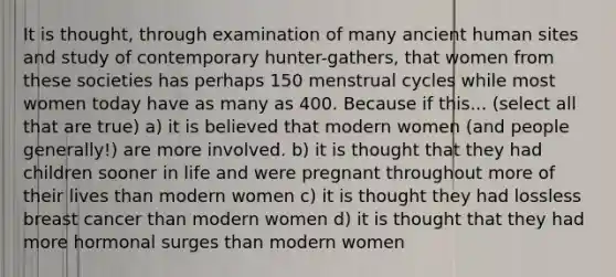 It is thought, through examination of many ancient human sites and study of contemporary hunter-gathers, that women from these societies has perhaps 150 menstrual cycles while most women today have as many as 400. Because if this... (select all that are true) a) it is believed that modern women (and people generally!) are more involved. b) it is thought that they had children sooner in life and were pregnant throughout more of their lives than modern women c) it is thought they had lossless breast cancer than modern women d) it is thought that they had more hormonal surges than modern women