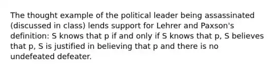 The thought example of the political leader being assassinated (discussed in class) lends support for Lehrer and Paxson's definition: S knows that p if and only if S knows that p, S believes that p, S is justified in believing that p and there is no undefeated defeater.