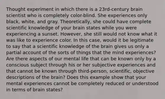 Thought experiment in which there is a 23rd-century brain scientist who is completely color-blind. She experiences only black, white, and gray. Theoretically, she could have complete scientific knowledge of your brain states while you were experiencing a sunset. However, she still would not know what it was like to experience color. In this case, would it be legitimate to say that a scientific knowledge of the brain gives us only a partial account of the sorts of things that the mind experiences? Are there aspects of our mental life that can be known only by a conscious subject through his or her subjective experiences and that cannot be known through third-person, scientific, objective descriptions of the brain? Does this example show that your mental experiences cannot be completely reduced or understood in terms of brain states?