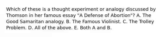 Which of these is a thought experiment or analogy discussed by Thomson in her famous essay "A Defense of Abortion"? A. The Good Samaritan analogy. B. The Famous Violinist. C. The Trolley Problem. D. All of the above. E. Both A and B.