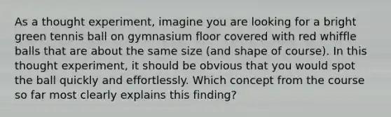 As a thought experiment, imagine you are looking for a bright green tennis ball on gymnasium floor covered with red whiffle balls that are about the same size (and shape of course). In this thought experiment, it should be obvious that you would spot the ball quickly and effortlessly. Which concept from the course so far most clearly explains this finding?