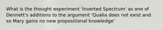 What is the thought experiment 'Inverted Spectrum' as one of Dennett's additions to the argument 'Qualia does not exist and so Mary gains no new propositional knowledge'