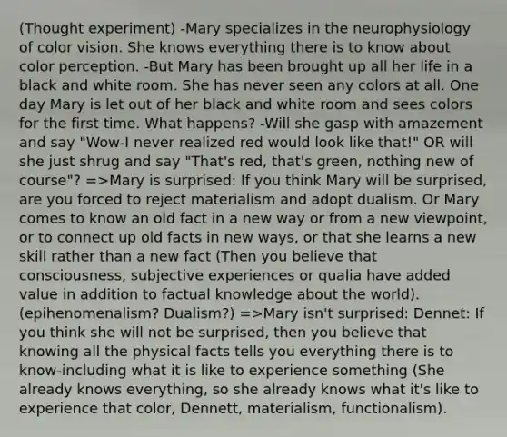 (Thought experiment) -Mary specializes in the neurophysiology of color vision. She knows everything there is to know about color perception. -But Mary has been brought up all her life in a black and white room. She has never seen any colors at all. One day Mary is let out of her black and white room and sees colors for the first time. What happens? -Will she gasp with amazement and say "Wow-I never realized red would look like that!" OR will she just shrug and say "That's red, that's green, nothing new of course"? =>Mary is surprised: If you think Mary will be surprised, are you forced to reject materialism and adopt dualism. Or Mary comes to know an old fact in a new way or from a new viewpoint, or to connect up old facts in new ways, or that she learns a new skill rather than a new fact (Then you believe that consciousness, subjective experiences or qualia have added value in addition to factual knowledge about the world). (epihenomenalism? Dualism?) =>Mary isn't surprised: Dennet: If you think she will not be surprised, then you believe that knowing all the physical facts tells you everything there is to know-including what it is like to experience something (She already knows everything, so she already knows what it's like to experience that color, Dennett, materialism, functionalism).