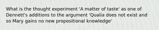 What is the thought experiment 'A matter of taste' as one of Dennett's additions to the argument 'Qualia does not exist and so Mary gains no new propositional knowledge'