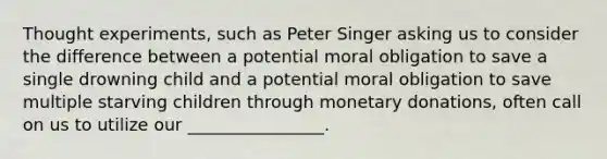 Thought experiments, such as Peter Singer asking us to consider the difference between a potential moral obligation to save a single drowning child and a potential moral obligation to save multiple starving children through monetary donations, often call on us to utilize our ________________.