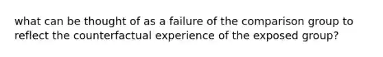 what can be thought of as a failure of the comparison group to reflect the counterfactual experience of the exposed group?