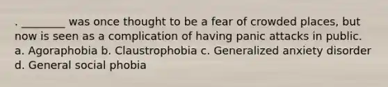 . ________ was once thought to be a fear of crowded places, but now is seen as a complication of having panic attacks in public. a. Agoraphobia b. Claustrophobia c. Generalized anxiety disorder d. General social phobia