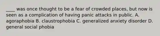 ____ was once thought to be a fear of crowded places, but now is seen as a complication of having panic attacks in public. A. agoraphobia B. claustrophobia C. generalized anxiety disorder D. general social phobia