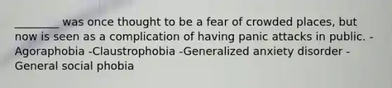 ________ was once thought to be a fear of crowded places, but now is seen as a complication of having panic attacks in public. -Agoraphobia -Claustrophobia -Generalized anxiety disorder -General social phobia