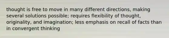 thought is free to move in many different directions, making several solutions possible; requires flexibility of thought, originality, and imagination; less emphasis on recall of facts than in convergent thinking