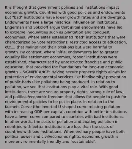 It is thought that government policies and institutions impact economic growth. Countries with good policies and endowments but "bad" institutions have lower growth rates and are diverging. Endowments have a large historical influence on institutions. Engerman and Sokoloff argue that initial endowments have led to extreme inequalities such as plantation and conquest economies. Where elites established "bad" institutions that were characterized by vote restrictions, restricted access to education, etc..., that maintained their positions but were harmful to growth. By contrast, where initial endowments led to greater equality like settlement economies, "good" institutions were established, characterized by unrestricted franchise and public education, that provided the foundations for long-run economic growth. - SIGNIFICANCE: Having secure property rights allows for protection of environmental services like biodiversity/ prevention of public bads (like pollution) being produced. In relation to pollution, we see that institutions play a vital role. With good institutions, there are secure property rights, strong rule of law, and political/economic freedom that allows for people to push for environmental policies to be put in place. In relation to the Kuznets Curve (the inverted U-shaped curve relating pollution with increasing GDP per capita), countries with better institutions have a lower curve compared to countries with bad institutions. In other words, the costs of pollution and abating pollution in countries with better institutions are less than the costs of countries with bad institutions. When ordinary people have both political power and civil/economic rights, economic growth is more environmentally friendly and "sustainable".