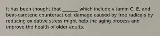 It has been thought that _______ which include vitamin C, E, and beat-carotene counteract cell damage caused by free radicals by reducing oxidative stress might help the aging process and improve the health of older adults.