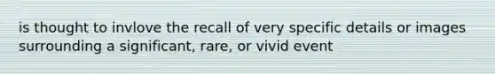 is thought to invlove the recall of very specific details or images surrounding a significant, rare, or vivid event