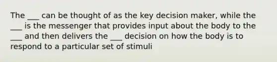 The ___ can be thought of as the key decision maker, while the ___ is the messenger that provides input about the body to the ___ and then delivers the ___ decision on how the body is to respond to a particular set of stimuli