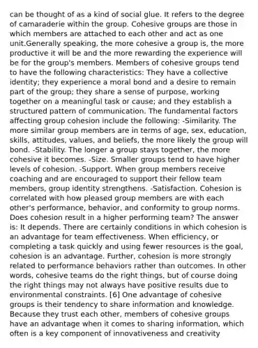 can be thought of as a kind of social glue. It refers to the degree of camaraderie within the group. Cohesive groups are those in which members are attached to each other and act as one unit.Generally speaking, the more cohesive a group is, the more productive it will be and the more rewarding the experience will be for the group's members. Members of cohesive groups tend to have the following characteristics: They have a collective identity; they experience a moral bond and a desire to remain part of the group; they share a sense of purpose, working together on a meaningful task or cause; and they establish a structured pattern of communication. The fundamental factors affecting group cohesion include the following: -Similarity. The more similar group members are in terms of age, sex, education, skills, attitudes, values, and beliefs, the more likely the group will bond. -Stability. The longer a group stays together, the more cohesive it becomes. -Size. Smaller groups tend to have higher levels of cohesion. -Support. When group members receive coaching and are encouraged to support their fellow team members, group identity strengthens. -Satisfaction. Cohesion is correlated with how pleased group members are with each other's performance, behavior, and conformity to group norms. Does cohesion result in a higher performing team? The answer is: It depends. There are certainly conditions in which cohesion is an advantage for team effectiveness. When efficiency, or completing a task quickly and using fewer resources is the goal, cohesion is an advantage. Further, cohesion is more strongly related to performance behaviors rather than outcomes. In other words, cohesive teams do the right things, but of course doing the right things may not always have positive results due to environmental constraints. [6] One advantage of cohesive groups is their tendency to share information and knowledge. Because they trust each other, members of cohesive groups have an advantage when it comes to sharing information, which often is a key component of innovativeness and creativity