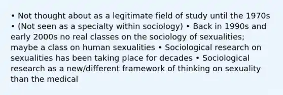 • Not thought about as a legitimate field of study until the 1970s • (Not seen as a specialty within sociology) • Back in 1990s and early 2000s no real classes on the sociology of sexualities; maybe a class on human sexualities • Sociological research on sexualities has been taking place for decades • Sociological research as a new/different framework of thinking on sexuality than the medical