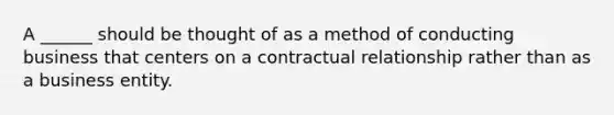 A ______ should be thought of as a method of conducting business that centers on a contractual relationship rather than as a business entity.