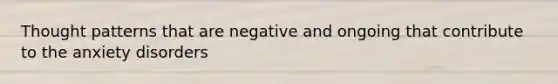 Thought patterns that are negative and ongoing that contribute to the anxiety disorders