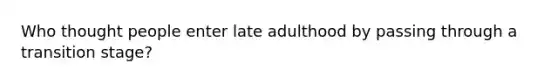 Who thought people enter late adulthood by passing through a transition stage?